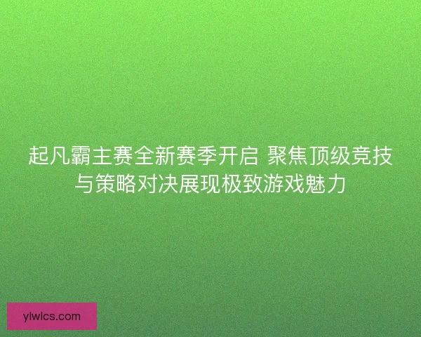 起凡霸主赛全新赛季开启 聚焦顶级竞技与策略对决展现极致游戏魅力