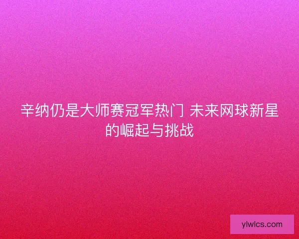 辛纳仍是大师赛冠军热门 未来网球新星的崛起与挑战