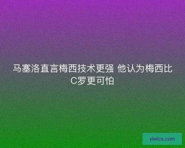马塞洛直言梅西技术更强 他认为梅西比C罗更可怕