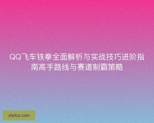 QQ飞车铁拳全面解析与实战技巧进阶指南高手路线与赛道制霸策略