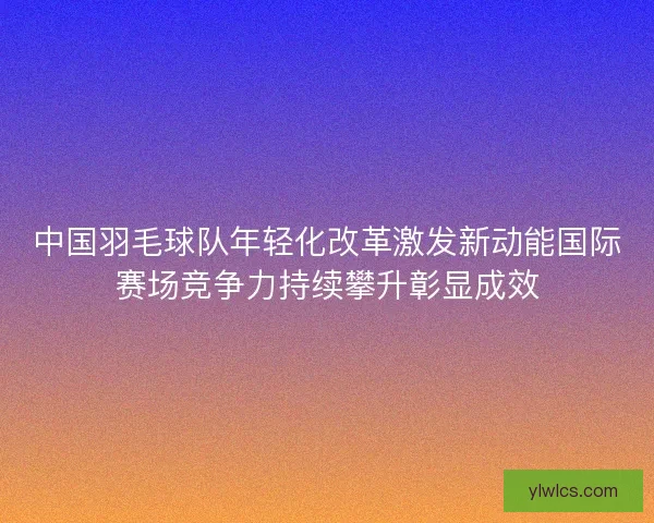 中国羽毛球队年轻化改革激发新动能国际赛场竞争力持续攀升彰显成效