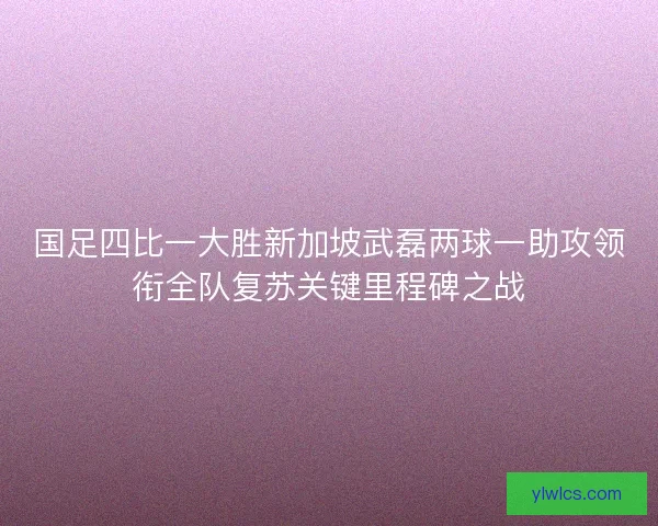 国足四比一大胜新加坡武磊两球一助攻领衔全队复苏关键里程碑之战