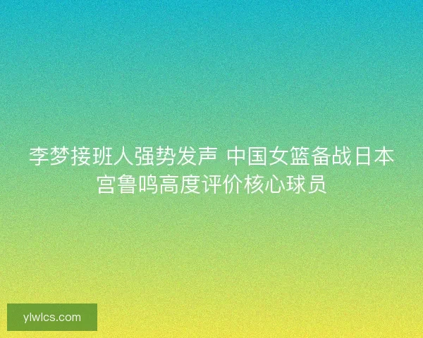 李梦接班人强势发声 中国女篮备战日本宫鲁鸣高度评价核心球员