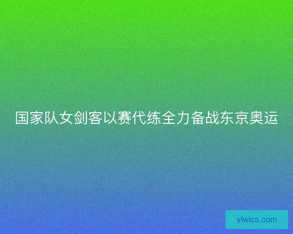 国家队女剑客以赛代练全力备战东京奥运